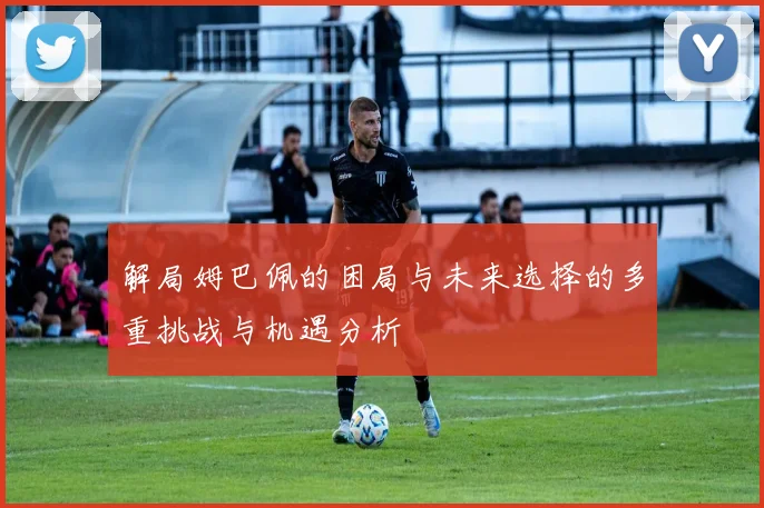 解局姆巴佩的困局与未来选择的多重挑战与机遇分析
