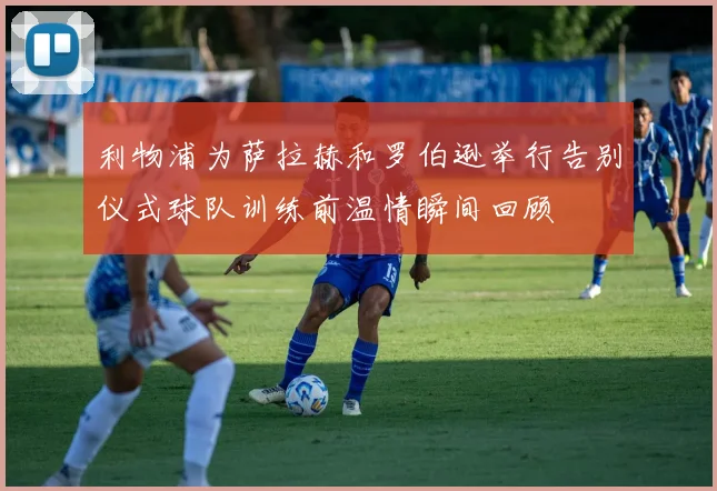 利物浦为萨拉赫和罗伯逊举行告别仪式球队训练前温情瞬间回顾