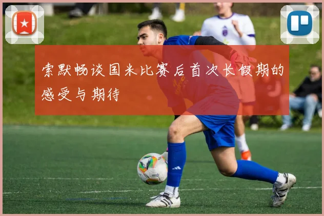 索默畅谈国米比赛后首次长假期的感受与期待
