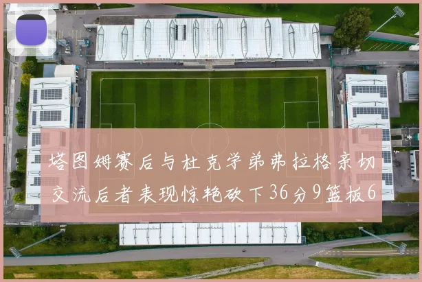 塔图姆赛后与杜克学弟弗拉格亲切交流后者表现惊艳砍下36分9篮板6助攻