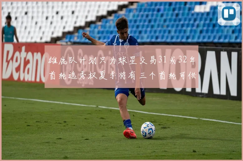 雄鹿队计划只为球星交易31或32年首轮选秀权夏季将有三个首轮可供交易