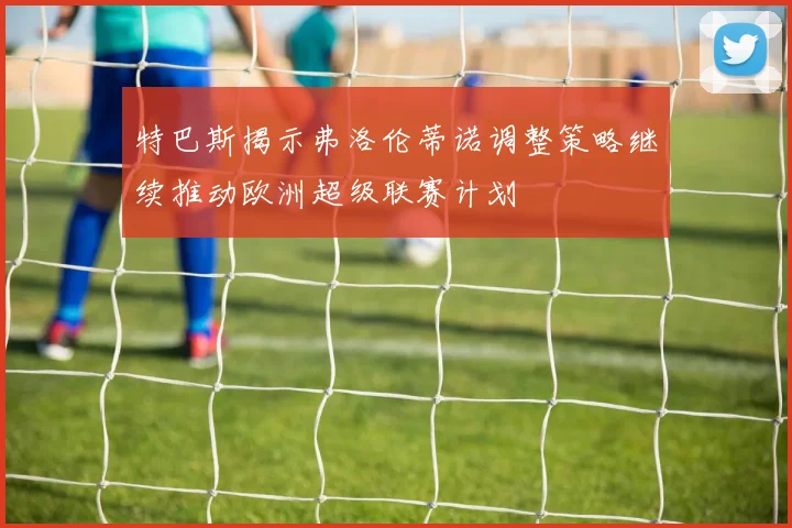 特巴斯揭示弗洛伦蒂诺调整策略继续推动欧洲超级联赛计划