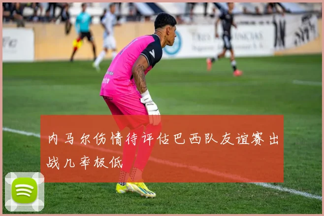 内马尔伤情待评估巴西队友谊赛出战几率极低