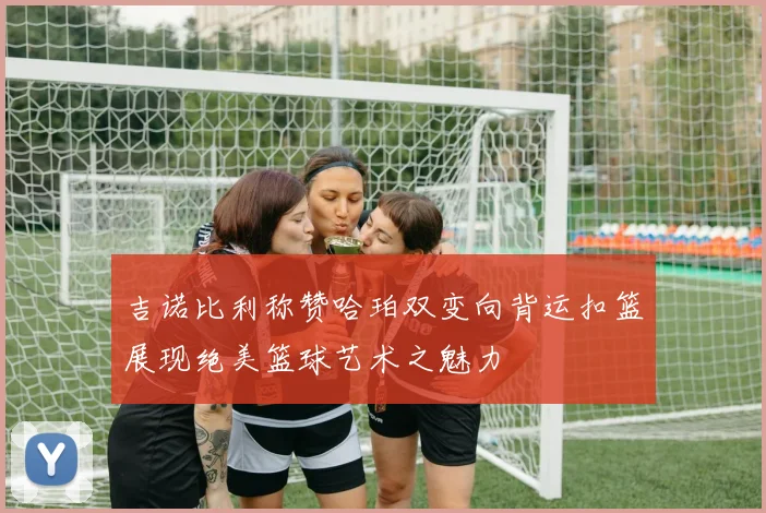 吉诺比利称赞哈珀双变向背运扣篮展现绝美篮球艺术之魅力