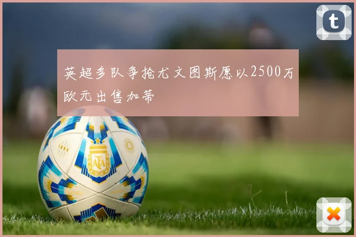 英超多队争抢尤文图斯愿以2500万欧元出售加蒂