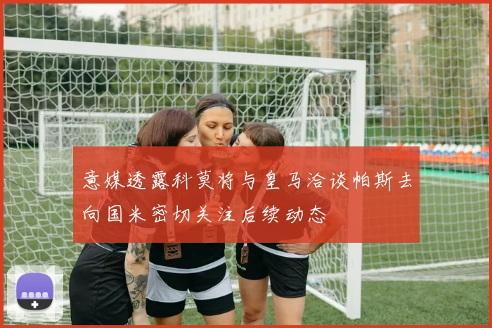 意媒透露科莫将与皇马洽谈帕斯去向国米密切关注后续动态