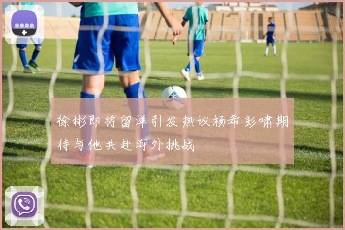 徐彬即将留洋引发热议杨希彭啸期待与他共赴海外挑战