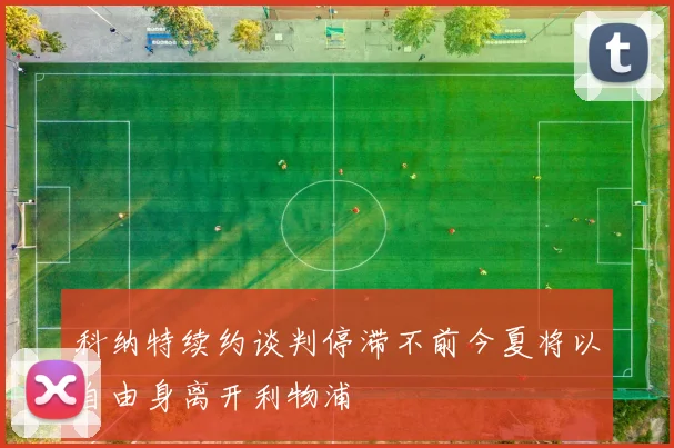 科纳特续约谈判停滞不前今夏将以自由身离开利物浦