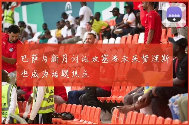 巴萨与新月讨论坎塞洛未来努涅斯也成为话题焦点