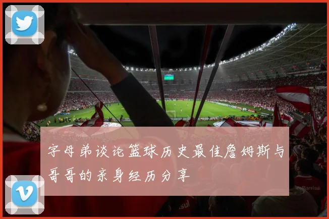 字母弟谈论篮球历史最佳詹姆斯与哥哥的亲身经历分享