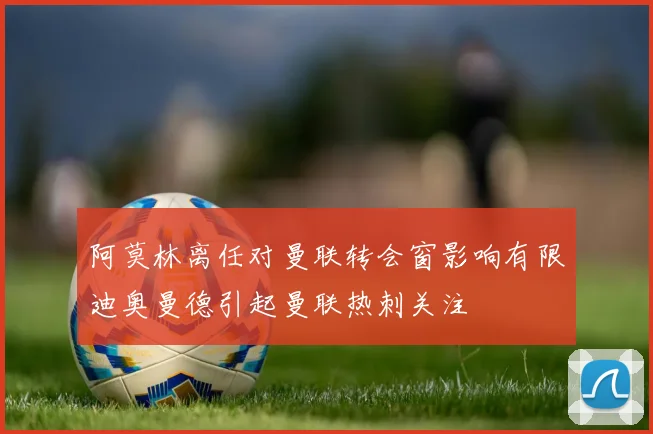 阿莫林离任对曼联转会窗影响有限迪奥曼德引起曼联热刺关注