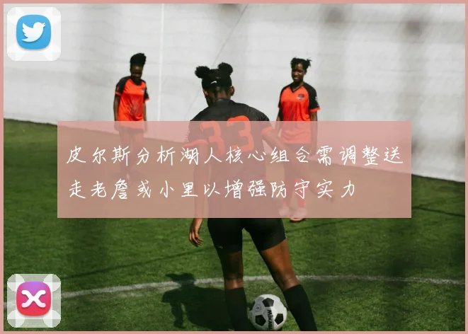 皮尔斯分析湖人核心组合需调整送走老詹或小里以增强防守实力