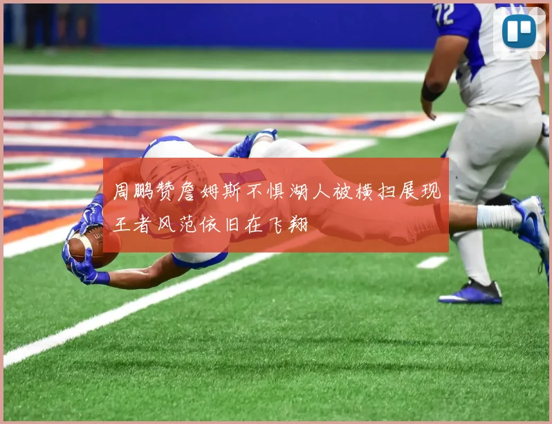 周鹏赞詹姆斯不惧湖人被横扫展现王者风范依旧在飞翔