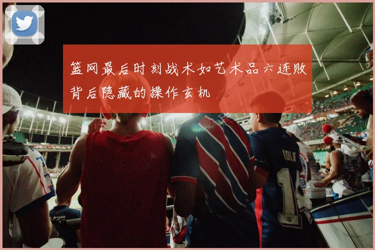 篮网最后时刻战术如艺术品六连败背后隐藏的操作玄机