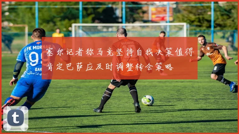 塞尔记者称马竞坚持自我决策值得肯定巴萨应及时调整转会策略