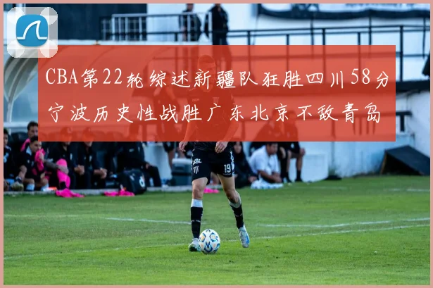 CBA第22轮综述新疆队狂胜四川58分宁波历史性战胜广东北京不敌青岛