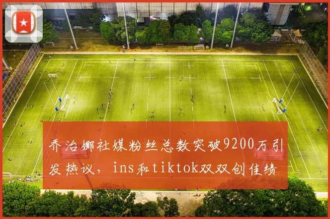 乔治娜社媒粉丝总数突破9200万引发热议，ins和tiktok双双创佳绩