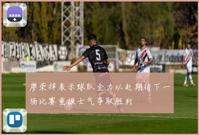 廖荣祥表示球队全力以赴期待下一场比赛重振士气争取胜利