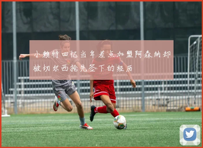 小赖特回忆当年差点加盟阿森纳却被切尔西抢先签下的经历