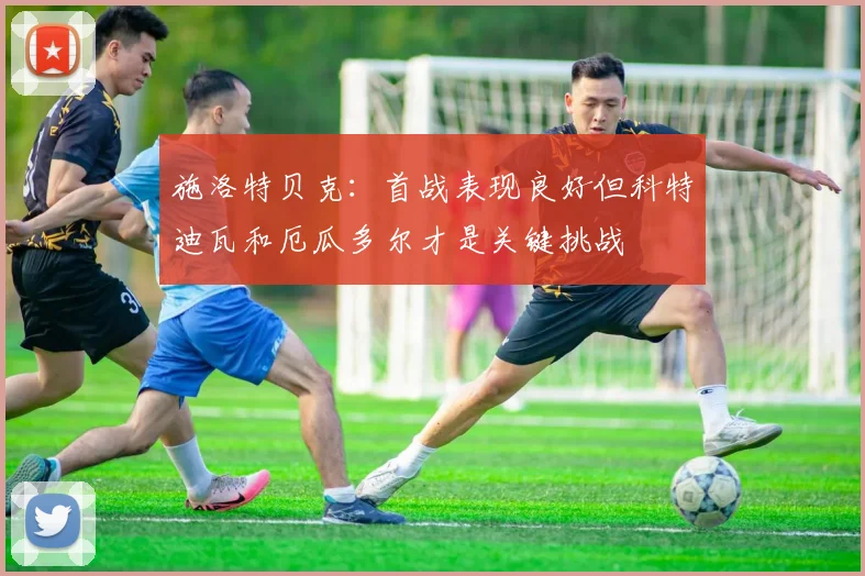 施洛特贝克：首战表现良好但科特迪瓦和厄瓜多尔才是关键挑战