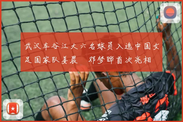 武汉车谷江大六名球员入选中国女足国家队姜晨璟邓梦晔首次亮相