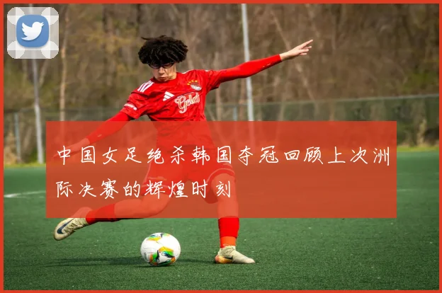 中国女足绝杀韩国夺冠回顾上次洲际决赛的辉煌时刻