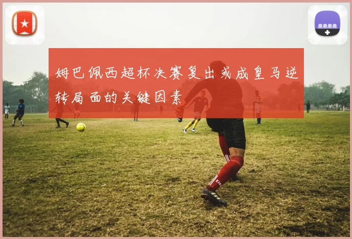 姆巴佩西超杯决赛复出或成皇马逆转局面的关键因素