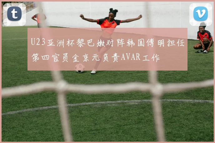 U23亚洲杯黎巴嫩对阵韩国傅明担任第四官员金京元负责AVAR工作