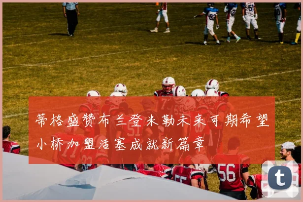 蒂格盛赞布兰登米勒未来可期希望小桥加盟活塞成就新篇章