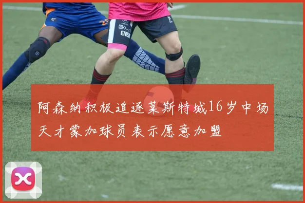 阿森纳积极追逐莱斯特城16岁中场天才蒙加球员表示愿意加盟