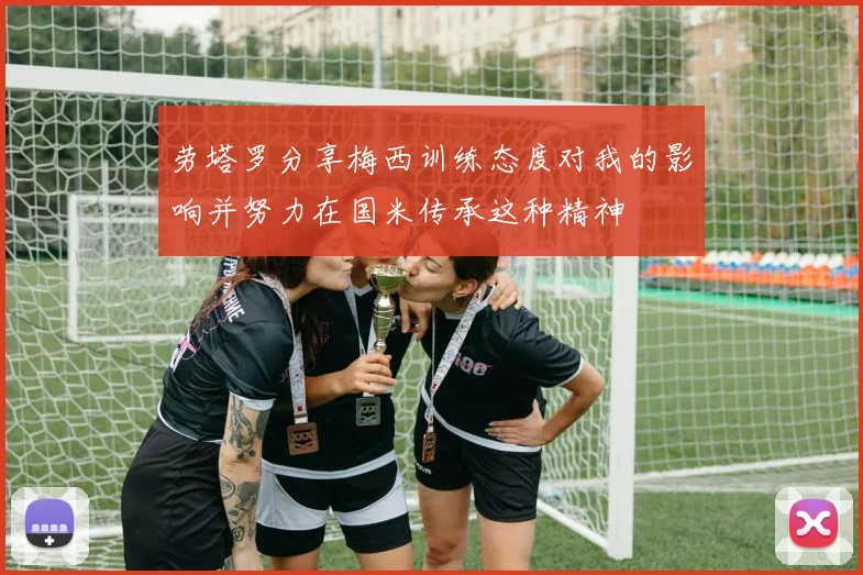 劳塔罗分享梅西训练态度对我的影响并努力在国米传承这种精神